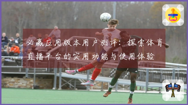 必赢应用版本用户测评：探索体育直播平台的实用功能与使用体验