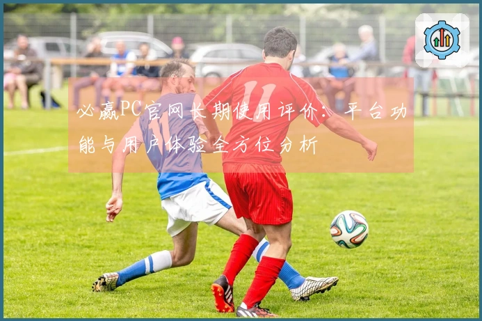 必赢PC官网长期使用评价：平台功能与用户体验全方位分析
